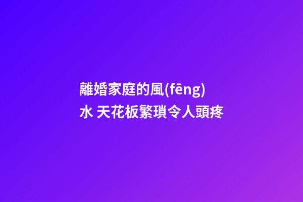 離婚家庭的風(fēng)水 天花板繁瑣令人頭疼